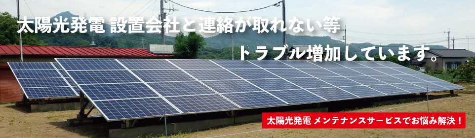 太陽光発電設置会社と連絡が取れない等、トラブル増加しています。住宅用太陽光発電、産業用太陽光発電、低圧用太陽光発電、野立て太陽光発電、高圧用太陽光発電、メガソーラー、太陽光発電メンテナンスサービスでお悩み解決！