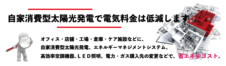 自家消費型太陽光発電で電気料金を削減します。オフィス、店舗、工場、倉庫、ケア施設などに、自家消費型太陽光発電、エネルギーマネジメントシステム、高効率エアコン、ＬＥＤ照明、電力・ガス会社の変更などで省エネ少コストを実現いたします。