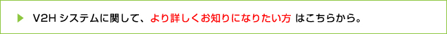 V2Hシステムに関して、より詳しくお知りになりたい方はこちらから。