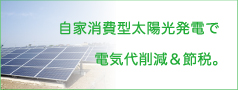 自家消費型太陽光発電で電気代を削減、しかも節税になります。